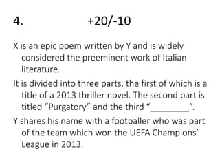 4. +20/-10 
X is an epic poem written by Y and is widely 
considered the preeminent work of Italian 
literature. 
It is divided into three parts, the first of which is a 
title of a 2013 thriller novel. The second part is 
titled “Purgatory” and the third “________”. 
Y shares his name with a footballer who was part 
of the team which won the UEFA Champions’ 
League in 2013. 
 