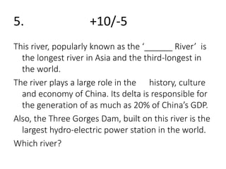 5. +10/-5 
This river, popularly known as the ‘______ River’ is 
the longest river in Asia and the third-longest in 
the world. 
The river plays a large role in the history, culture 
and economy of China. Its delta is responsible for 
the generation of as much as 20% of China’s GDP. 
Also, the Three Gorges Dam, built on this river is the 
largest hydro-electric power station in the world. 
Which river? 
 