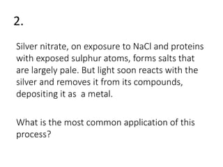 2. 
Silver nitrate, on exposure to NaCl and proteins 
with exposed sulphur atoms, forms salts that 
are largely pale. But light soon reacts with the 
silver and removes it from its compounds, 
depositing it as a metal. 
What is the most common application of this 
process? 
 