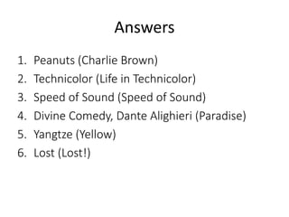 Answers 
1. Peanuts (Charlie Brown) 
2. Technicolor (Life in Technicolor) 
3. Speed of Sound (Speed of Sound) 
4. Divine Comedy, Dante Alighieri (Paradise) 
5. Yangtze (Yellow) 
6. Lost (Lost!) 
 