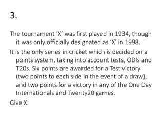 3. 
The tournament ‘X’ was first played in 1934, though 
it was only officially designated as ‘X’ in 1998. 
It is the only series in cricket which is decided on a 
points system, taking into account tests, ODIs and 
T20s. Six points are awarded for a Test victory 
(two points to each side in the event of a draw), 
and two points for a victory in any of the One Day 
Internationals and Twenty20 games. 
Give X. 
 