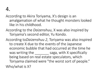 4. 
According to Akira Toriyama, X's design is an 
amalgamation of what he thought monsters looked 
like in his childhood. 
According to the Daizenshuu, X was also inspired by 
Toriyama's second editor, Yu Kondo. 
According toDaizenshuu 2, Toriyama was also inspired 
to create X due to the events of the Japanese 
economic bubble that had occurred at the time he 
was writing the _______ saga, with X specifically 
being based on real estate speculators, which 
Toriyama claimed were "the worst sort of people.“ 
Who/what is X? 
 
