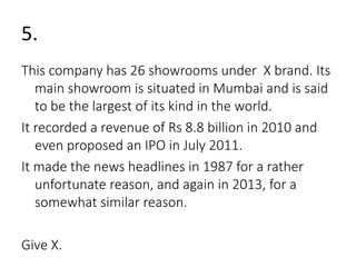 5. 
This company has 26 showrooms under X brand. Its 
main showroom is situated in Mumbai and is said 
to be the largest of its kind in the world. 
It recorded a revenue of Rs 8.8 billion in 2010 and 
even proposed an IPO in July 2011. 
It made the news headlines in 1987 for a rather 
unfortunate reason, and again in 2013, for a 
somewhat similar reason. 
Give X. 
 