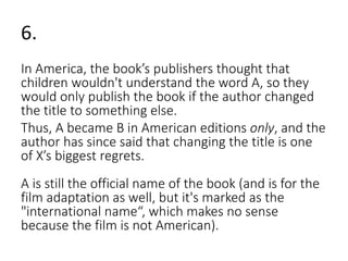 6. 
In America, the book’s publishers thought that 
children wouldn't understand the word A, so they 
would only publish the book if the author changed 
the title to something else. 
Thus, A became B in American editions only, and the 
author has since said that changing the title is one 
of X’s biggest regrets. 
A is still the official name of the book (and is for the 
film adaptation as well, but it's marked as the 
"international name“, which makes no sense 
because the film is not American). 
 