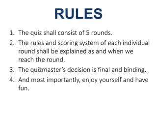 1. The quiz shall consist of 5 rounds. 
2. The rules and scoring system of each individual 
round shall be explained as and when we 
reach the round. 
3. The quizmaster’s decision is final and binding. 
4. And most importantly, enjoy yourself and have 
fun. 
 