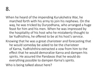 8. 
When he heard of the impending KurukshetraWar, he 
marched forth with his army to join his nephews. On the 
way, he was tricked by Duryodhana, who arranged a huge 
feast for him and his men. When he was impressed by 
the hospitality of his host who he mistakenly thought to 
be Yudhisthira, he offered to be at his host's service. 
Knowing that he was a great charioteer and forecasting that 
he would someday be asked to be the charioteer 
of Karna, Yudhishthira extracted a vow from him to the 
effect that he would demoralize Karna and dampen his 
spirits. He assured the Pandavas that he would do 
everything possible to dampen Karna's spirits. 
Who is being talked about here? 
 