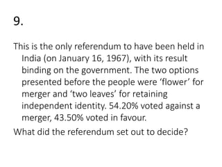 9. 
This is the only referendum to have been held in 
India (on January 16, 1967), with its result 
binding on the government. The two options 
presented before the people were ‘flower’ for 
merger and ‘two leaves’ for retaining 
independent identity. 54.20% voted against a 
merger, 43.50% voted in favour. 
What did the referendum set out to decide? 
 