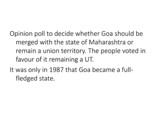 Opinion poll to decide whether Goa should be 
merged with the state of Maharashtra or 
remain a union territory. The people voted in 
favour of it remaining a UT. 
It was only in 1987 that Goa became a full-fledged 
state. 
 