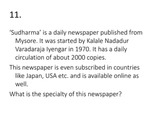 11. 
‘Sudharma’ is a daily newspaper published from 
Mysore. It was started by Kalale Nadadur 
Varadaraja Iyengar in 1970. It has a daily 
circulation of about 2000 copies. 
This newspaper is even subscribed in countries 
like Japan, USA etc. and is available online as 
well. 
What is the specialty of this newspaper? 
 