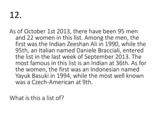 12. 
As of October 1st 2013, there have been 95 men 
and 22 women in this list. Among the men, the 
first was the Indian Zeeshan Ali in 1990, while the 
95th, an Italian named Daniele Bracciali, entered 
the list in the last week of September 2013. The 
most famous in this list is an Indian at 36th. As for 
the women, the first was an Indonesian named 
Yayuk Basuki in 1994, while the most well known 
was a Czech-American at 9th. 
What is this a list of? 
 