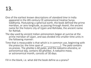 13. 
One of the earliest known descriptions of standard time in India 
appeared in the 4th century CE astronomical treatise Surya 
Siddhanta. Postulating a spherical earth, the book defined the prime 
meridian, or zero longitude, as passing through Avanti, the ancient 
name for the historic city of Ujjain and Rohitaka, the ancient name 
for Rohtak. 
The day used by ancient Indian astronomers began at sunrise at the 
prime meridian of Ujjain, and was divided into smaller time units in 
the following manner: 
Time that is measurable is that which is in common use, beginning with 
the praṇa (or, the time span of ____________). The pala contains 
six praṇas. The ghalika is 60 palas, and the nakṣatra ahoratra, or 
astronomical day, contains 60 ghalikas. A nakṣatra masa, 
or astronomical month, consists of 30 days. 
Fill in the blank, i.e. what did the book define as a prana? 
 