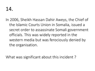 14. 
In 2006, Sheikh Hassan Dahir Aweys, the Chief of 
the Islamic Courts Union in Somalia, issued a 
secret order to assassinate Somali government 
officials. This was widely reported in the 
western media but was ferociously denied by 
the organisation. 
What was significant about this incident ? 
 