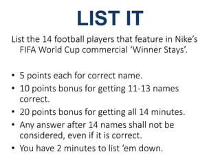 List the 14 football players that feature in Nike’s 
FIFA World Cup commercial ‘Winner Stays’. 
• 5 points each for correct name. 
• 10 points bonus for getting 11-13 names 
correct. 
• 20 points bonus for getting all 14 minutes. 
• Any answer after 14 names shall not be 
considered, even if it is correct. 
• You have 2 minutes to list ‘em down. 
 