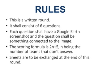 • This is a written round. 
• It shall consist of 6 questions. 
• Each question shall have a Google Earth 
screenshot and the question shall be 
something connected to the image. 
• The scoring formula is 2n+5, n being the 
number of teams that don’t answer. 
• Sheets are to be exchanged at the end of this 
round. 
 