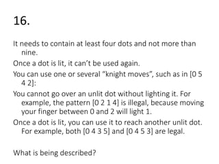 16. 
It needs to contain at least four dots and not more than 
nine. 
Once a dot is lit, it can’t be used again. 
You can use one or several “knight moves”, such as in [0 5 
4 2]: 
You cannot go over an unlit dot without lighting it. For 
example, the pattern [0 2 1 4] is illegal, because moving 
your finger between 0 and 2 will light 1. 
Once a dot is lit, you can use it to reach another unlit dot. 
For example, both [0 4 3 5] and [0 4 5 3] are legal. 
What is being described? 
 