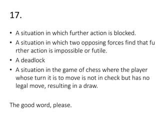 17. 
• A situation in which further action is blocked. 
• A situation in which two opposing forces find that fu 
rther action is impossible or futile. 
• A deadlock 
• A situation in the game of chess where the player 
whose turn it is to move is not in check but has no 
legal move, resulting in a draw. 
The good word, please. 
 