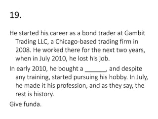 19. 
He started his career as a bond trader at Gambit 
Trading LLC, a Chicago-based trading firm in 
2008. He worked there for the next two years, 
when in July 2010, he lost his job. 
In early 2010, he bought a ______, and despite 
any training, started pursuing his hobby. In July, 
he made it his profession, and as they say, the 
rest is history. 
Give funda. 
 