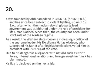 20. 
X was founded by Abrahamadeen in 3696 B.C (or 5636 B.A.) 
and has since been subject to violent fighting, up until 19 
B.A., after which the modern day single-party lead 
government was established under the rule of president-for-life 
Omar Aladeen. Since then, the country has been under 
strict rule of the Aladeen regime. 
As a result, the Western states became increasingly critical of 
the supreme leader, His Excellency Haffaz Aladeen, who 
succeeded his father after legislative elections voted him as 
president with 99.999% of the vote. 
Due to his dangerous allegiance with nations such as North 
Korea, international relations and foreign investment in X has 
plummeted. 
X’s flag is displayed on the next slide. 
 