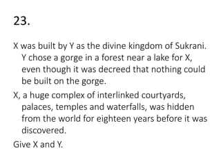 23. 
X was built by Y as the divine kingdom of Sukrani. 
Y chose a gorge in a forest near a lake for X, 
even though it was decreed that nothing could 
be built on the gorge. 
X, a huge complex of interlinked courtyards, 
palaces, temples and waterfalls, was hidden 
from the world for eighteen years before it was 
discovered. 
Give X and Y. 
 