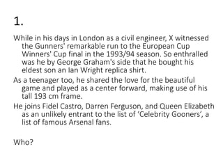1. 
While in his days in London as a civil engineer, X witnessed 
the Gunners' remarkable run to the European Cup 
Winners' Cup final in the 1993/94 season. So enthralled 
was he by George Graham's side that he bought his 
eldest son an Ian Wright replica shirt. 
As a teenager too, he shared the love for the beautiful 
game and played as a center forward, making use of his 
tall 193 cm frame. 
He joins Fidel Castro, Darren Ferguson, and Queen Elizabeth 
as an unlikely entrant to the list of ‘Celebrity Gooners’, a 
list of famous Arsenal fans. 
Who? 
 