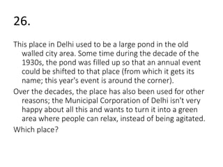 26. 
This place in Delhi used to be a large pond in the old 
walled city area. Some time during the decade of the 
1930s, the pond was filled up so that an annual event 
could be shifted to that place (from which it gets its 
name; this year's event is around the corner). 
Over the decades, the place has also been used for other 
reasons; the Municipal Corporation of Delhi isn't very 
happy about all this and wants to turn it into a green 
area where people can relax, instead of being agitated. 
Which place? 
 