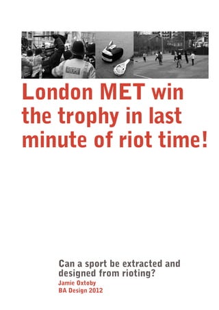 London MET win the trophy in last minute of riot time! 
Can a sport be extracted and designed from rioting? 
Jamie Oxtoby 
BA Design 2012  