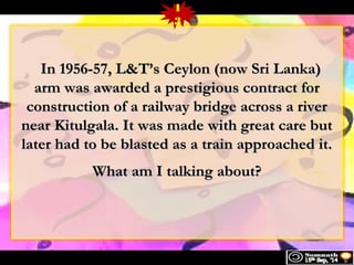 1 
3 
IInn 11995566--5577,, LL&&TT’’ss CCeeyylloonn ((nnooww SSrrii LLaannkkaa)) 
aarrmm wwaass aawwaarrddeedd aa pprreessttiiggiioouuss ccoonnttrraacctt ffoorr 
ccoonnssttrruuccttiioonn ooff aa rraaiillwwaayy bbrriiddggee aaccrroossss aa rriivveerr 
nneeaarr KKiittuullggaallaa.. IItt wwaass mmaaddee wwiitthh ggrreeaatt ccaarree bbuutt 
llaatteerr hhaadd ttoo bbee bbllaasstteedd aass aa ttrraaiinn aapppprrooaacchheedd iitt.. 
WWhhaatt aamm II ttaallkkiinngg aabboouutt?? 
 