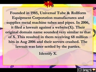 1 
4 
FFoouunnddeedd iinn 11998855,, UUnniivveerrssaall TTuubbee && RRoollllffoorrmm 
EEqquuiippmmeenntt CCoorrppoorraattiioonn mmaannuuffaaccttuurreess aanndd 
ssuupppplliieess mmeettaall mmaacchhiinnee ttuubbeess aanndd ppiippeess.. IInn 22000066,, 
iitt ffiilleedd aa llaawwssuuiitt aaggaaiinnsstt aa wweebbssiittee((XX)).. TThheeiirr 
oorriiggiinnaall ddoommaaiinn nnaammee ssoouunnddeedd vveerryy ssiimmiillaarr ttoo tthhaatt 
ooff XX.. TThhiiss rreessuulltteedd iinn tthheemm rreecceeiivviinngg 6688 mmiilllliioonn 
hhiittss iinn AAuugg 22000066 aanndd tthheeiirr sseerrvveerrss ccrraasshheedd.. TThhee 
llaawwssuuiitt wwaass llaatteerr sseettttlleedd bbyy tthhee ppaarrttiieess.. 
IIddeennttiiffyy XX.. 
 