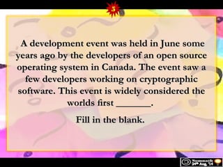 5 
AA ddeevveellooppmmeenntt eevveenntt wwaass hheelldd iinn JJuunnee ssoommee 
yyeeaarrss aaggoo bbyy tthhee ddeevveellooppeerrss ooff aann ooppeenn ssoouurrccee 
ooppeerraattiinngg ssyysstteemm iinn CCaannaaddaa.. TThhee eevveenntt ssaaww aa 
ffeeww ddeevveellooppeerrss wwoorrkkiinngg oonn ccrryyppttooggrraapphhiicc 
ssooffttwwaarree.. TThhiiss eevveenntt iiss wwiiddeellyy ccoonnssiiddeerreedd tthhee 
wwoorrllddss fifirrsstt ______________.. 
FFiillll iinn tthhee bbllaannkk.. 
 