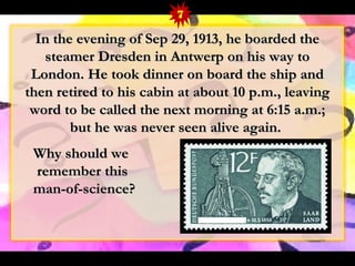 In the evening ooff SSeepp 2299,, 11991133,, hhee bbooaarrddeedd tthhee 
sstteeaammeerr DDrreessddeenn iinn AAnnttwweerrpp oonn hhiiss wwaayy ttoo 
LLoonnddoonn.. HHee ttooookk ddiinnnneerr oonn bbooaarrdd tthhee sshhiipp aanndd 
tthheenn rreettiirreedd ttoo hhiiss ccaabbiinn aatt aabboouutt 1100 pp..mm..,, lleeaavviinngg 
wwoorrdd ttoo bbee ccaalllleedd tthhee nneexxtt mmoorrnniinngg aatt 66::1155 aa..mm..;; 
bbuutt hhee wwaass nneevveerr sseeeenn aalliivvee aaggaaiinn.. 
WWhhyy sshhoouulldd wwee 
rreemmeemmbbeerr tthhiiss 
mmaann--ooff--sscciieennccee?? 
7 
 