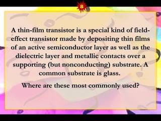 8 
A thin-film transistor iiss aa ssppeecciiaall kkiinndd ooff ffiieelldd-- 
eeffffeecctt ttrraannssiissttoorr mmaaddee bbyy ddeeppoossiittiinngg tthhiinn ffiillmmss 
ooff aann aaccttiivvee sseemmiiccoonndduuccttoorr llaayyeerr aass wweellll aass tthhee 
ddiieelleeccttrriicc llaayyeerr aanndd mmeettaalllliicc ccoonnttaaccttss oovveerr aa 
ssuuppppoorrttiinngg ((bbuutt nnoonnccoonndduuccttiinngg)) ssuubbssttrraattee.. AA 
ccoommmmoonn ssuubbssttrraattee iiss ggllaassss.. 
WWhheerree aarree tthheessee mmoosstt ccoommmmoonnllyy uusseedd?? 
 