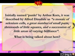 11 
Initially nnaammeedd ‘‘ppuunnkktt’’ bbyy AArrtthhuurr KKoorrnn, iitt wwaass 
ddeessccrriibbeedd bbyy AAllffrreedd DDiinnssddaallee aass ““aa mmoossaaiicc ooff 
sseelleenniiuumm cceellllss, aa ggrreeaatt nnuummbbeerr ooff ssmmaallll ppaarrttss, 
tthhoouussaannddss ooff lliittttllee ssqquuaarreess, aanndd aa ssuucccceessssiioonn ooff 
lliittttllee aarreeaass ooff vvaarryyiinngg bbrriilllliiaannccee””.. 
WWhhaatt iiss bbeeiinngg ttaallkkeedd aabboouutt hheerree?? 
 
