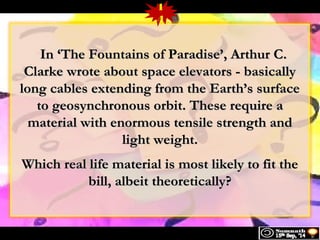 1 
4 
IInn ‘‘TThhee FFoouunnttaaiinnss ooff PPaarraaddiissee’’, AArrtthhuurr CC.. 
CCllaarrkkee wwrroottee aabboouutt ssppaaccee eelleevvaattoorrss -- bbaassiiccaallllyy 
lloonngg ccaabblleess eexxtteennddiinngg ffrroomm tthhee EEaarrtthh’’ss ssuurrffaaccee 
ttoo ggeeoossyynncchhrroonnoouuss oorrbbiitt.. TThheessee rreeqquuiirree aa 
mmaatteerriiaall wwiitthh eennoorrmmoouuss tteennssiillee ssttrreennggtthh aanndd 
lliigghhtt wweeiigghhtt.. 
WWhhiicchh rreeaall lliiffee mmaatteerriiaall iiss mmoosstt lliikkeellyy ttoo ffiitt tthhee 
bbiillll, aallbbeeiitt tthheeoorreettiiccaallllyy?? 
 