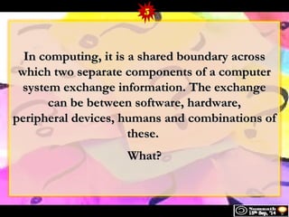 5 
In computing, iitt iiss aa sshhaarreedd bboouunnddaarryy aaccrroossss 
wwhhiicchh ttwwoo sseeppaarraattee ccoommppoonneennttss ooff aa ccoommppuutteerr 
ssyysstteemm eexxcchhaannggee iinnffoorrmmaattiioonn.. TThhee eexxcchhaannggee 
ccaann bbee bbeettwweeeenn ssooffttwwaarree,, hhaarrddwwaarree,, 
ppeerriipphheerraall ddeevviicceess,, hhuummaannss aanndd ccoommbbiinnaattiioonnss ooff 
tthheessee.. 
WWhhaatt?? 
 