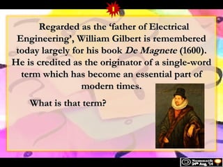 RReeggaarrddeedd aass tthhee ‘ f aatthheerr ooff EElleeccttrriiccaall 
EEnnggiinneeeerriinngg’’,, WWiilllliiaamm GGiillbbeerrtt iiss rreemmeemmbbeerreedd 
ttooddaayy llaarrggeellyy ffoorr hhiiss bbooookk DDee MMaaggnneettee ((1160000)).. 
HHee iiss ccrreeddiitteedd aass tthhee oorriiggiinnaattoorr ooff aa ssiinnggllee--wwoorrdd 
tteerrmm wwhhiicchh hhaass bbeeccoommee aann eesssseennttiiaall ppaarrtt ooff 
mmooddeerrnn ttiimmeess.. 
WWhhaatt iiss tthhaatt tteerrmm?? 
1 
 