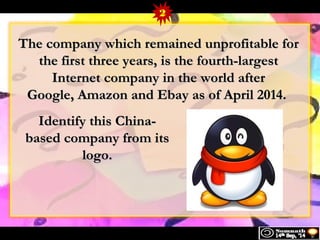TThhee ccoommppaannyy wwhhiicchh rreemmaaiinneedd uunnpprrooffiittaabbllee ffoorr 
tthhee ffiirrsstt tthhrreeee yyeeaarrss,, iiss tthhee ffoouurrtthh--llaarrggeesstt 
IInntteerrnneett ccoommppaannyy iinn tthhee wwoorrlldd aafftteerr 
GGooooggllee,, AAmmaazzoonn aanndd EEbbaayy aass ooff AApprriill 22001144.. 
IIddeennttiiffyy tthhiiss CChhiinnaa-- 
bbaasseedd ccoommppaannyy ffrroomm iittss 
llooggoo.. 
2 
 