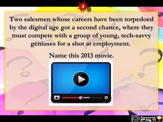 3 
Two salesmen wwhhoossee ccaarreeeerrss hhaavvee bbeeeenn ttoorrppeeddooeedd 
bbyy tthhee ddiiggiittaall aaggee ggoott aa sseeccoonndd cchhaannccee,, wwhheerree tthheeyy 
mmuusstt ccoommppeettee wwiitthh aa ggrroouupp ooff yyoouunngg,, tteecchh--ssaavvvvyy 
ggeenniiuusseess ffoorr aa sshhoott aatt eemmppllooyymmeenntt.. 
NNaammee tthhiiss 22001133 mmoovviiee.. 
 