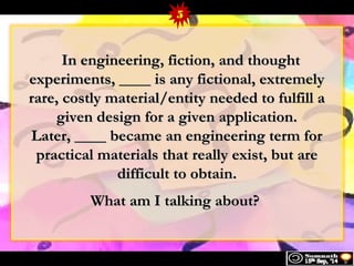 5 
IInn eennggiinneeeerriinngg,, ffiiccttiioonn,, aanndd tthhoouugghhtt 
eexxppeerriimmeennttss,, ________ iiss aannyy ffiiccttiioonnaall,, eexxttrreemmeellyy 
rraarree,, ccoossttllyy mmaatteerriiaall//eennttiittyy nneeeeddeedd ttoo ffuullffiillll aa 
ggiivveenn ddeessiiggnn ffoorr aa ggiivveenn aapppplliiccaattiioonn.. 
LLaatteerr,, ________ bbeeccaammee aann eennggiinneeeerriinngg tteerrmm ffoorr 
pprraaccttiiccaall mmaatteerriiaallss tthhaatt rreeaallllyy eexxiisstt,, bbuutt aarree 
ddiiffffiiccuulltt ttoo oobbttaaiinn.. 
WWhhaatt aamm II ttaallkkiinngg aabboouutt?? 
 