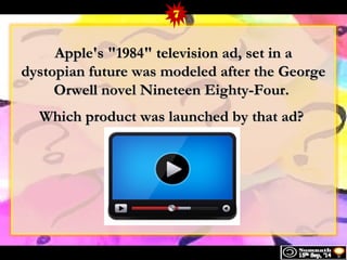 7 
1 Apple's "1998844"" tteelleevviissiioonn aadd,, sseett iinn aa 
ddyyssttooppiiaann ffuuttuurree wwaass mmooddeelleedd aafftteerr tthhee GGeeoorrggee 
OOrrwweellll nnoovveell NNiinneetteeeenn EEiigghhttyy--FFoouurr.. 
WWhhiicchh pprroodduucctt wwaass llaauunncchheedd bbyy tthhaatt aadd?? 
 