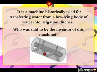 2 
IItt iiss aa mmaacchhiinnee hhiissttoorriiccaallllyy uusseedd ffoorr 
ttrraannssffeerrrriinngg wwaatteerr ffrroomm aa llooww--llyyiinngg bbooddyy ooff 
wwaatteerr iinnttoo iirrrriiggaattiioonn ddiittcchheess.. 
WWhhoo wwaass ssaaiidd ttoo bbee tthhee iinnvveennttoorr ooff tthhiiss 
mmaacchhiinnee?? 
 