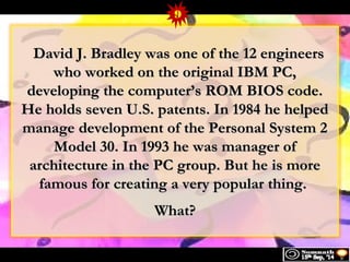 9 
David J. BBrraaddlleeyy wwaass oonnee ooff tthhee 1122 eennggiinneeeerrss 
wwhhoo wwoorrkkeedd oonn tthhee oorriiggiinnaall IIBBMM PPCC,, 
ddeevveellooppiinngg tthhee ccoommppuutteerr’’ss RROOMM BBIIOOSS ccooddee.. 
HHee hhoollddss sseevveenn UU..SS.. ppaatteennttss.. IInn 11998844 hhee hheellppeedd 
mmaannaaggee ddeevveellooppmmeenntt ooff tthhee PPeerrssoonnaall SSyysstteemm 22 
MMooddeell 3300.. IInn 11999933 hhee wwaass mmaannaaggeerr ooff 
aarrcchhiitteeccttuurree iinn tthhee PPCC ggrroouupp.. BBuutt hhee iiss mmoorree 
ffaammoouuss ffoorr ccrreeaattiinngg aa vveerryy ppooppuullaarr tthhiinngg.. 
WWhhaatt?? 
 