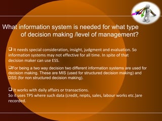 What information system is needed for what type 
of decision making /level of management? 
 It needs special consideration, insight, judgment and evaluation. So 
information systems may not effective for all time. In spite of that 
decision maker can use ESS. 
For being a two way decision two different information systems are used for 
decision making. These are MIS (used for structured decision making) and 
DSS (for non structured decision making). 
 It works with daily affairs or transactions. 
So it uses TPS where such data (credit, reipts, sales, labour works etc.)are 
recorded. 
 