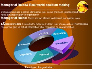 Managerial Roles& Real world decision making 
Decision making is a part of Managerial role. So we first need to understand what 
roles a managers play in organization 
Managerial Roles: There are two Models to descried managerial roles 
1.Classical models :It includes the following tradition roles of organization This traditional 
role cannot give us actual information what managers do in organization 
Coordinating 
Organizing 
Planning 
Controlling 
5 functions 
Deciding 
Functions of organization 
 