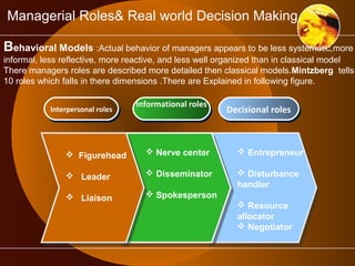 Managerial Roles& Real world Decision Making 
Behavioral Models :Actual behavior of managers appears to be less systematic,more 
informal, less reflective, more reactive, and less well organized than in classical model 
There managers roles are described more detailed then classical models.Mintzberg tells 
10 roles which falls in there dimensions .There are Explained in following figure. 
IInntteerrppeerrssoonnaall rroolleess IInnffoorrmmaattiioonnaall rroolleess 
DDeecciissiioonnaall rroolleess 
 Nerve center 
 Disseminator 
 Spokesperson 
 Entrepreneur 
 Disturbance 
handler 
 Resource 
allocator 
 Negotiator 
 Figurehead 
 Leader 
 Liaison 
 