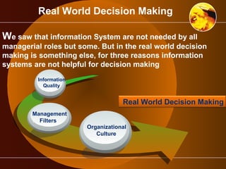 Real World Decision Making 
We saw that information System are not needed by all 
managerial roles but some. But in the real world decision 
making is something else, for three reasons information 
systems are not helpful for decision making 
Information 
…Quality 
Management 
….Filters 
Real World Decision Making 
Organizational 
__Culture 
 