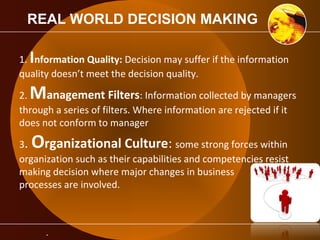 REAL WORLD DECISION MAKING 
1. Information Quality: Decision may suffer if the information 
quality doesn’t meet the decision quality. 
2. Management Filters: Information collected by managers 
through a series of filters. Where information are rejected if it 
does not conform to manager 
3. Organizational Culture: some strong forces within 
organization such as their capabilities and competencies resist 
making decision where major changes in business 
processes are involved. 
. 
 