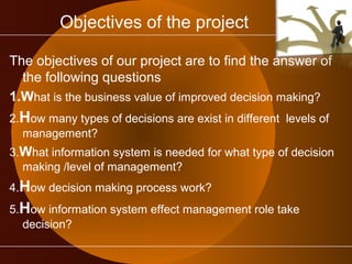Objectives of the project 
The objectives of our project are to find the answer of 
the following questions 
1.What is the business value of improved decision making? 
2.How many types of decisions are exist in different levels of 
management? 
3.What information system is needed for what type of decision 
making /level of management? 
4.How decision making process work? 
5.How information system effect management role take 
decision? 
 