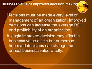 Business value of improved decision making 
Decisions must be made every level of 
management of an organization. Improved 
decisions can increase the average ROI 
and profitability of an organization. 
A single improved decision may effect in 
business value a little but numerous 
improved decisions can change the 
annual business value wholly. 
 