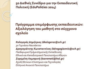 5ο Διεθνές Συνέδριο για την Εκπαιδευτική 
Πολιτική (EduPolicies 2014) 
Πρόγραμμα επιμόρφωσης εκπαιδευτικών: 
Αξιολόγηση του μαθητή στο σύγχρονο 
σχολείο 
Καλογεράς Δημήτριος (dkalogeras@sch.gr) 
3ο Γυμνάσιο Ναυπάκτου 
Δραγογιάννης Κωνσταντίνος (kdragogiannis@sch.gr) 
Παιδαγωγικό Τμήμα Δημοτικής Εκπαίδευσης 
Εθνικό και Καποδιστριακό Πανεπιστήμιο Αθηνών 
Σερεμέτη Λαμπρινή (kseremeti@hol.gr) 
Σχολή Θετικών Επιστημών και Τεχνολογίας 
Ελληνικό Ανοικτό Πανεπιστήμιο 
 