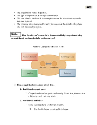 10 
 The organization culture & politics. 
 The type of organization & its style of leadership. 
 The kind of tasks, decision & business process that the information system is 
designed to assist. 
 The principle interest groups affected by the system & the attitudes of workers 
who will be using the system. 
How does Porter’s competitive forces model help companies develop 
competitive strategies using information systems? 
Porter’s Competitive Forces Model 
 Five competitive forces shape fate of firm:- 
1. Traditional competitors:- 
• Competitors in market space continuously devise new products, new 
efficiencies, and switching costs. 
2. New market entrants:- 
• Some industries have low barriers to entry. 
I. E.g. food industry vs. microchip industry. 
Q.S-07 
 